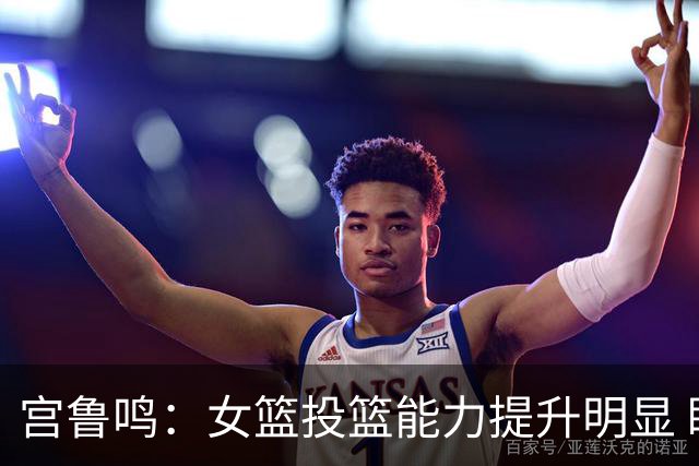 宫鲁鸣：女篮投篮能力提升明显 盼海外球员尽早归队