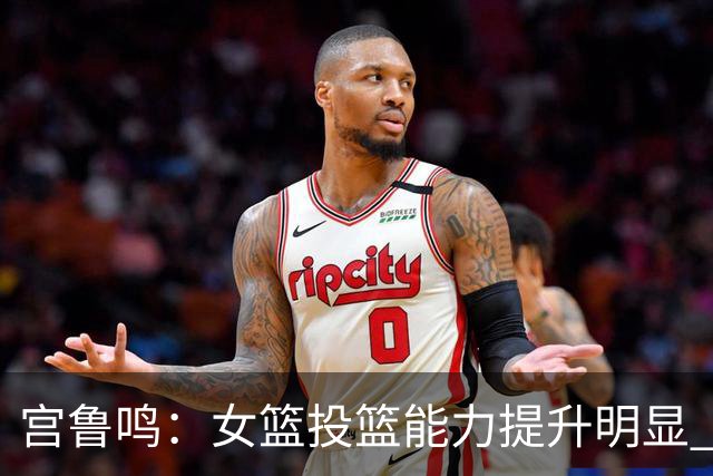 宫鲁鸣：女篮投篮能力提升明显 盼海外球员尽早归队